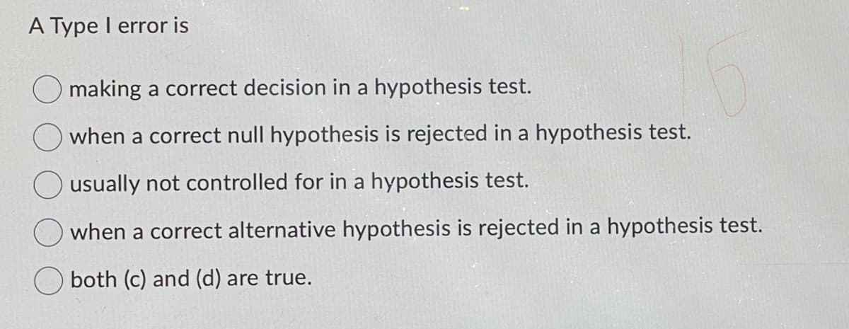 A Type I error is
making a correct decision in a hypothesis test.
when a correct null hypothesis is rejected in a hypothesis test.
usually not controlled for in a hypothesis test.
when a correct alternative hypothesis is rejected in a hypothesis test.
both (c) and (d) are true.