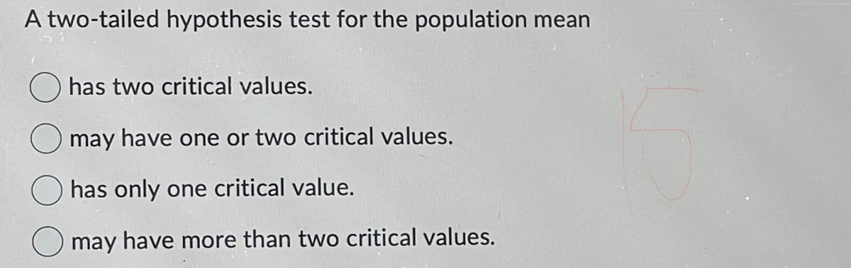A two-tailed hypothesis test for the population mean
has two critical values.
may have one or two critical values.
has only one critical value.
O may have more than two critical values.