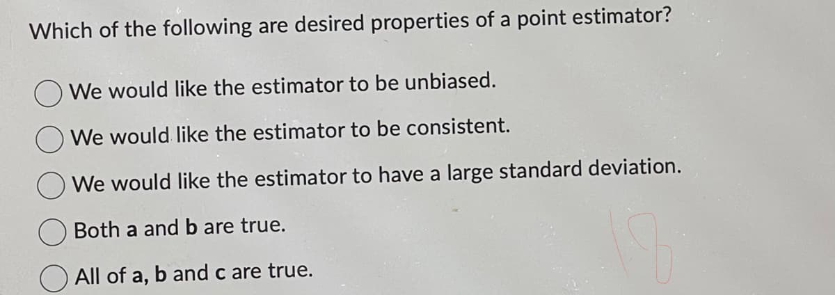 Which of the following are desired properties of a point estimator?
We would like the estimator to be unbiased.
We would like the estimator to be consistent.
We would like the estimator to have a large standard deviation.
Both a and b are true.
All of a, b and c are true.