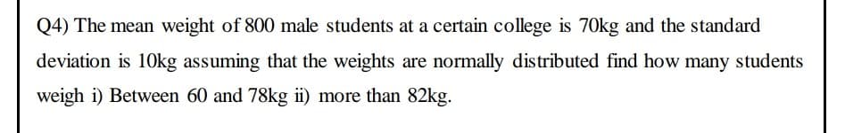 Q4) The mean weight of 800 male students at a certain college is 70kg and the standard
deviation is 10kg assuming that the weights are normally distributed find how many students
weigh i) Between 60 and 78kg ii) more than 82kg.
