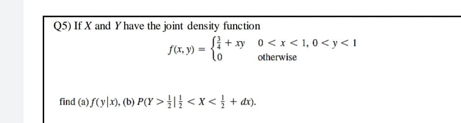 Q5) If X and Y have the joint density function
Si + xy 0< x < 1, 0 < y < 1
to
f(x, y)
otherwise
find (a) f(y\x), (b) P(Y >< x< + dx).
