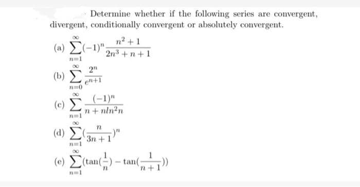 divergent, conditionally convergent or absolutely convergent.
n²+1
(1) Σ(-1)". 2n³+n+1
n=1
(b)
n=0
(d)
Determine whether if the following series are convergent,
(c) Σ;
n=1
n=1
2n
en+1
n=1
(-1)"
n+ nln²n
n
3n + 1
(e) (tan(-)-tan(; 7))
n+