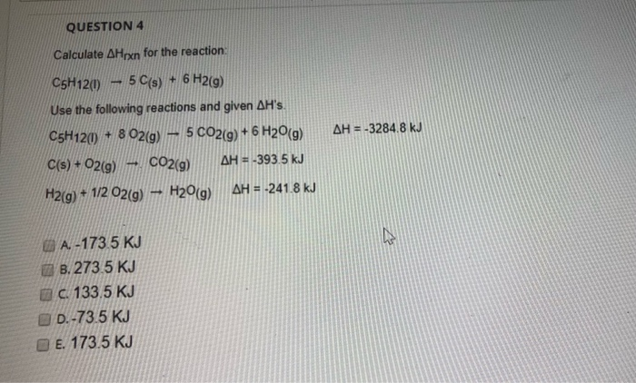 Calculate AHrxn for the reaction:
C5H12(0) – 5 C(s) + 6 H2(9)
Use the following reactions and given AH's.
C5H120 + 8 02(g)
5 CO2(9) + 6 H20(g)
AH = -3284.8 kJ
C(s) + 02(g)
→ CO2(g)
AH = -393 5 kJ
H2(g) 1/2 02(g)
– H20(g)
AH = -241.8 kJ
A. -173 5 KJ
O B. 273 5 KJ
OC 133.5 KJ
O D.-73.5 KJ
O E. 173.5 KJ
