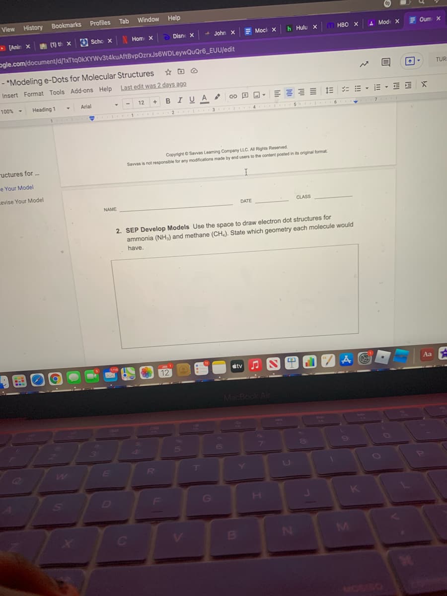 View
History Bookmarks
Profiles
Tab
Window
Help
• [Anin X
A (1) th x e Scho x
N Hom X
> Disne X
- John x
E Mock x
h Hulu X
м нво х
: Mode X
E Oum x
ogle.com/document/d/1xTtq0kXYWv3t4kuAftBvpOzrxJs6WDLeywQuQr6_EUU/edit
- *Modeling e-Dots for Molecular Structures
Insert Format Tools Add-ons Help Last edit was 2 days ago
TURI
12 + BI UA GD
= E - E - E E X
100% -
Heading 1
Arial
2 3
4 SI I 6
Copyright © Savvas Leaming Company LLC. All Rights Reserved.
Savvas is not responsible for any modifications made by end users to the content posted in its original format
ructures for .
e Your Model
Levise Your Model
NAME
DATE
CLASS
2. SEP Develop Models Use the space to draw electron dot structures for
ammonia (NH,) and methane (CH,). State which geometry each molecule would
have.
JAN
etv
Aa
12
MacBook Alr
3)
4s
5.
RU
LU
D
H.
N
