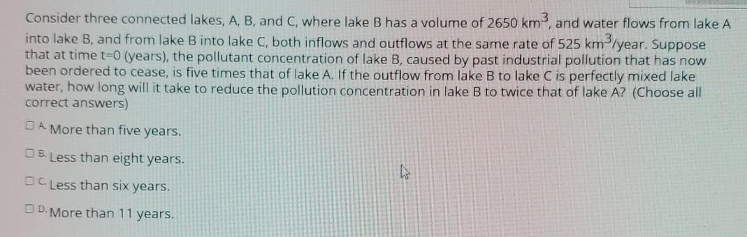 Consider three connected lakes, A, B, and C, where lake B has a volume of 2650 km, and water flows from lake A
into lake B, and from lake B into lake C, both inflows and outflows at the same rate of 525 km2/year. Suppose
that at time t=0 (years), the pollutant concentration of lake B, caused by past industrial pollution that has now
been ordered to cease, is five times that of lake A. If the outflow from lake B to lake C is perfectly mixed lake
water, how long will it take to reduce the pollution concentration in lake B to twice that of lake A? (Choose all
correct answers)
OA More than five years.
OB Less than eight years.
OC Less than six years.
D D. More than 11 years.
