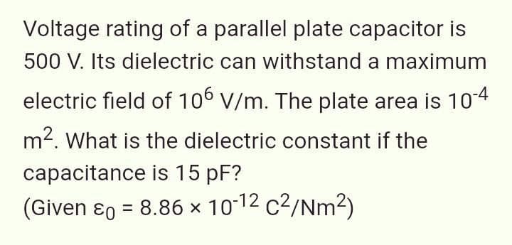 Voltage rating of a parallel plate capacitor is
500 V. Its dielectric can withstand a maximum
electric field of 106 V/m. The plate area is 104
m2. What is the dielectric constant if the
capacitance is 15 pF?
(Given ɛ0 = 8.86 × 10-12 c2/Nm²)
%3D
