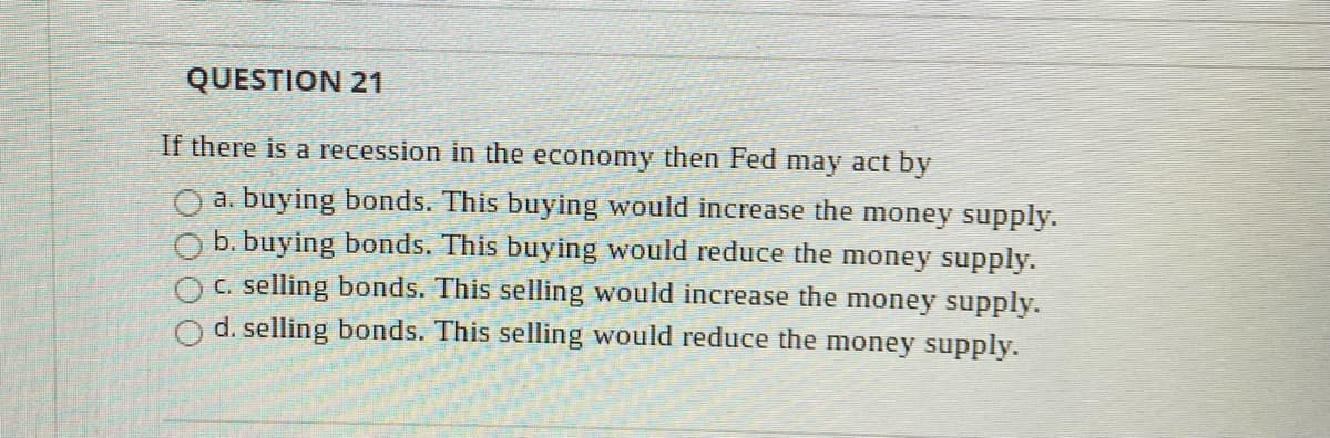 QUESTION 21
If there is a recession in the economy then Fed may act by
O a. buying bonds. This buying would increase the money supply.
b. buying bonds. This buying would reduce the money supply.
C. selling bonds. This selling would increase the money supply.
O d. selling bonds. This selling would reduce the money supply.
