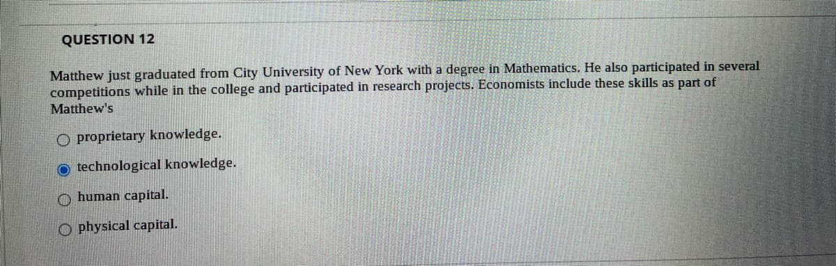 QUESTION 12
Matthew just graduated from City University of New York with a degree in Mathematics. He also participated in several
competitions while in the college and participated in research projects. Economists include these skills as part of
Matthew's
O proprietary knowledge.
O technological knowledge.
O human capital.
O physical capital.

