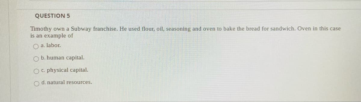 QUESTION 5
Timothy own a Subway franchise. He used flour, oil, seasoning and oven to bake the bread for sandwich. Oven in this case
is an example of
O a. labor.
O b. human capital.
Oc. physical capital.
O d. natural resources.
