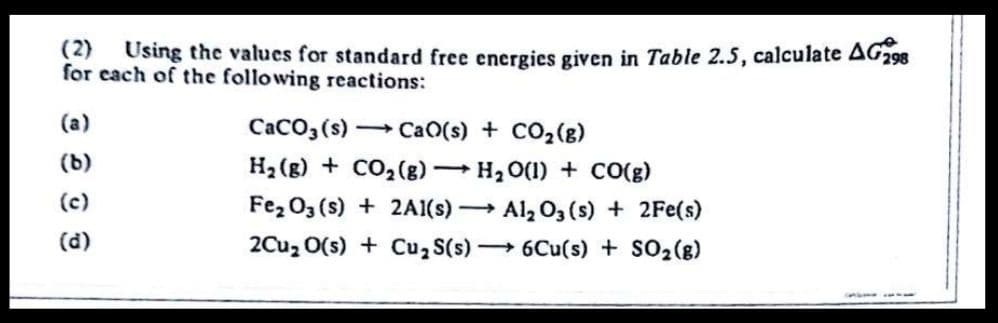 (2) Using the values for standard free energies given in Table 2.5, calculate AG298
for each of the following reactions:
(a)
CaCO3 (s) CaO(s) + CO2(g)
(b)
H2 (g) + CO2(g) H2 O(1) + CO(g)
(c)
Fe, 03 (s) + 2A1(s) Al, O, (s) + 2Fe(s)
(d)
2Cuz 0(s) + Cu, S(s) 6Cu(s) + SO2(g)
