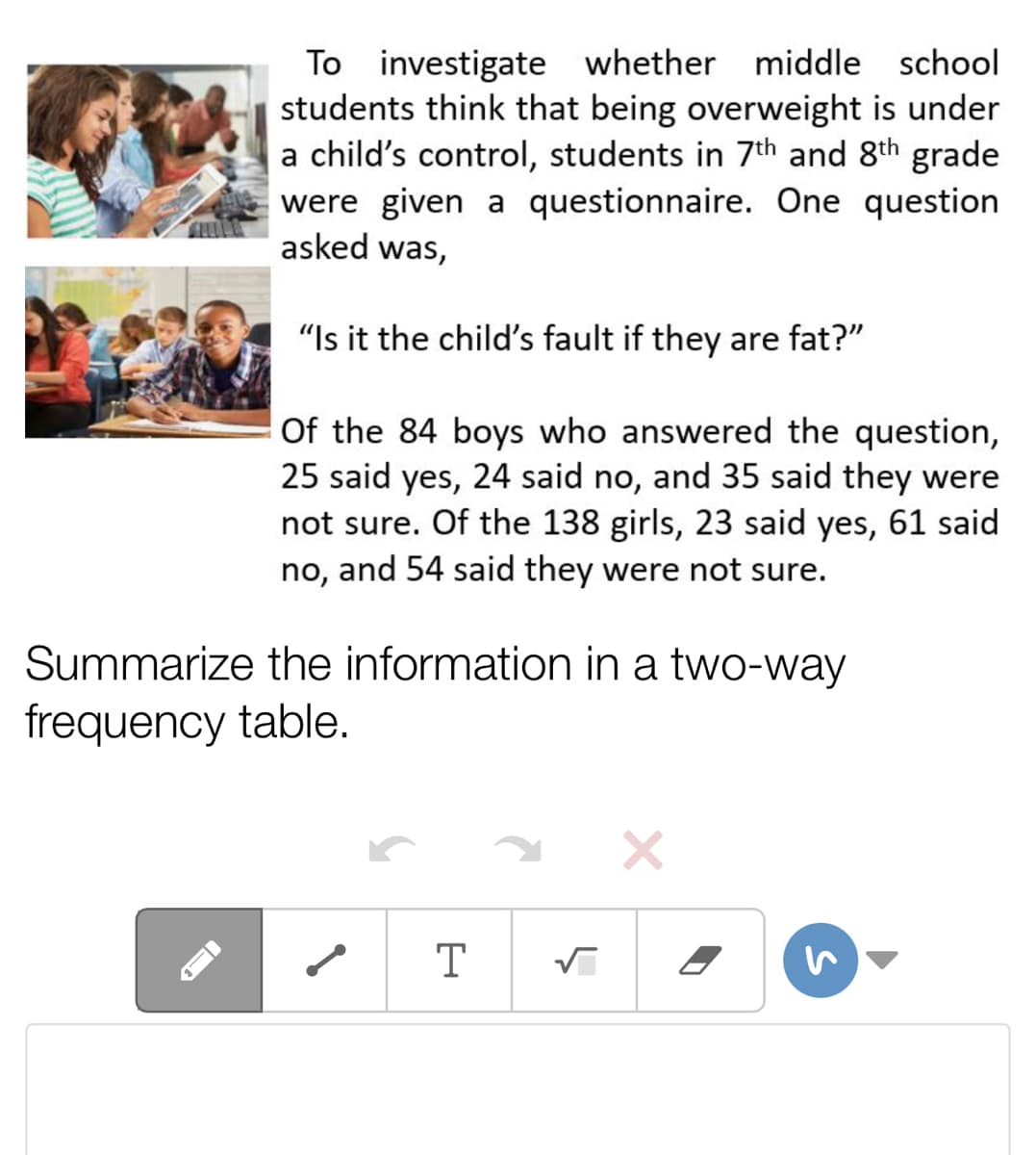To investigate whether middle school
students think that being overweight is under
a child's control, students in 7th and 8th grade
were given a questionnaire. One question
asked was,
"Is it the child's fault if they are fat?"
Of the 84 boys who answered the question,
25 said yes, 24 said no, and 35 said they were
not sure. Of the 138 girls, 23 said yes, 61 said
no, and 54 said they were not sure.
Summarize the information in a two-way
frequency table.
