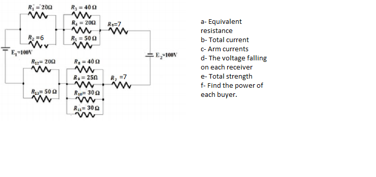 R = 200
R = 40 0
R = 200
Rs=7
a- Equivalent
resistance
R2 =6
Rs = 50 0
b- Total current
C- Arm currents
d- The voltage falling
on each receiver
e- Total strength
f- Find the power of
each buyer.
E,-100V
E-100V
R12= 200
Re = 402
R, = 250
R, =7
Ru= 500
R10 300
R1= 300
