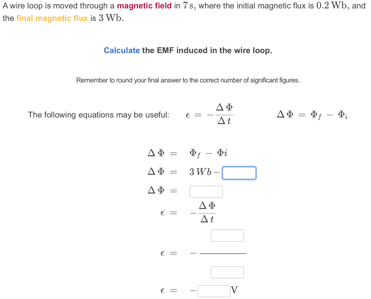 A wire loop is moved through a magnetic field in 7s, where the initial magnetic flux is 0.2 Wb, and
the final magnetic flux is 3 Wb.
Calculate the EMF induced in the wire loop.
Remember to round your final answer to the correct number of significant figures.
ΔΦ
The following equations may be useful:
ДФ — Ф — Ф,
E =
At
Di
-
ΔΦ
3 Wb –
ΔΦ-
€ =
At
€ =
€ =
V
