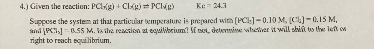 4.) Given the reaction: PCI3(g) + C2(g) =PCI5(g)
Kc = 24.3
Suppose the system at that particular temperature is prepared with [PC13] = 0.10 M, [Cl2] = 0.15 M,
and [PCI5] = 0.55 M. Is the reaction at equilibrium? If not, determine whether it will shift to the left or
right to reach equilibrium.
