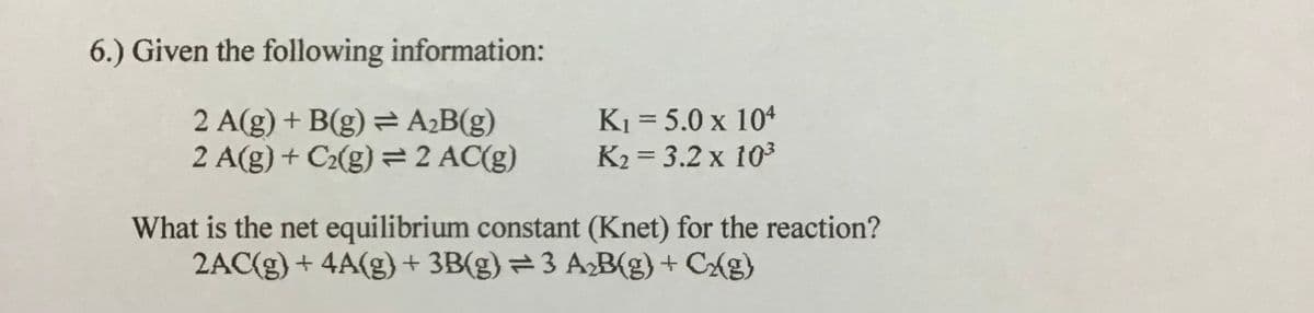 6.) Given the following information:
2 A(g) + B(g) = A¿B(g)
2 A(g) + C2(g) = 2 AC(g)
K1 = 5.0 x 104
K2 = 3.2 x 103
%3D
What is the net equilibrium constant (Knet) for the reaction?
2AC(g) + 4A(g)+ 3B(g) = 3 A2B(g) + CAg)
