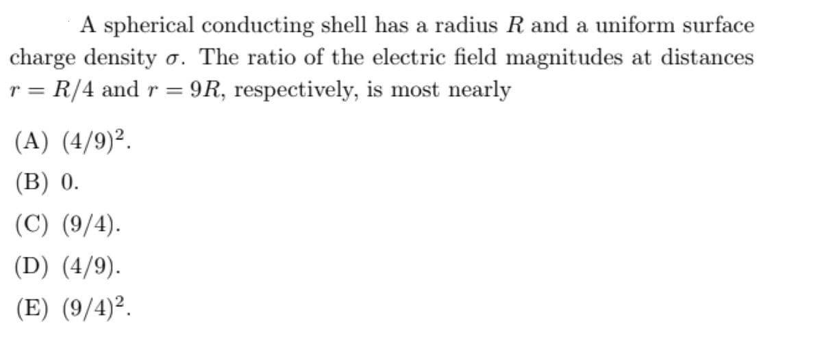A spherical conducting shell has a radius R and a uniform surface
charge density ơ. The ratio of the electric field magnitudes at distances
r = R/4 and r = 9R, respectively, is most nearly
(A) (4/9)².
(В) 0.
(C) (9/4).
(D) (4/9).
(E) (9/4)².
