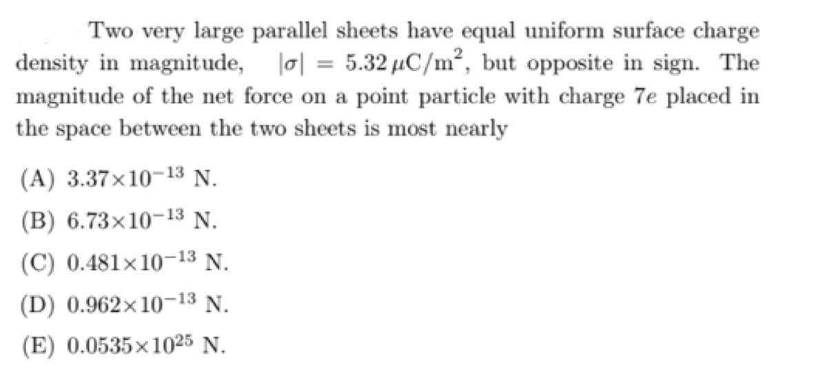Two very large parallel sheets have equal uniform surface charge
density in magnitude, o| = 5.32 µC/m², but opposite in sign. The
%3D
magnitude of the net force on a point particle with charge 7e placed in
the space between the two sheets is most nearly
(A) 3.37×10-13 N.
(B) 6.73×10-13 N.
(C) 0.481×10-13 N.
(D) 0.962×10-13 N.
(E) 0.0535x1025 N.

