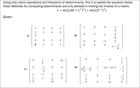 Using only matrix operations and theorems of determinants, find k to satisfy the equation below.
Note: Methods for computing determinants are only allowed in finding the inverse of a matrix.
1 = det[(AB + C")"] + det[(D-!)"]
Given:
1
1
1
y
A=
B-
1
-1
k
1
y
1
2x
-y
1
-1
2
x(1 - 2y*)
2
y
(1-)z
-1
1
1
1
y
1
xy
xy
