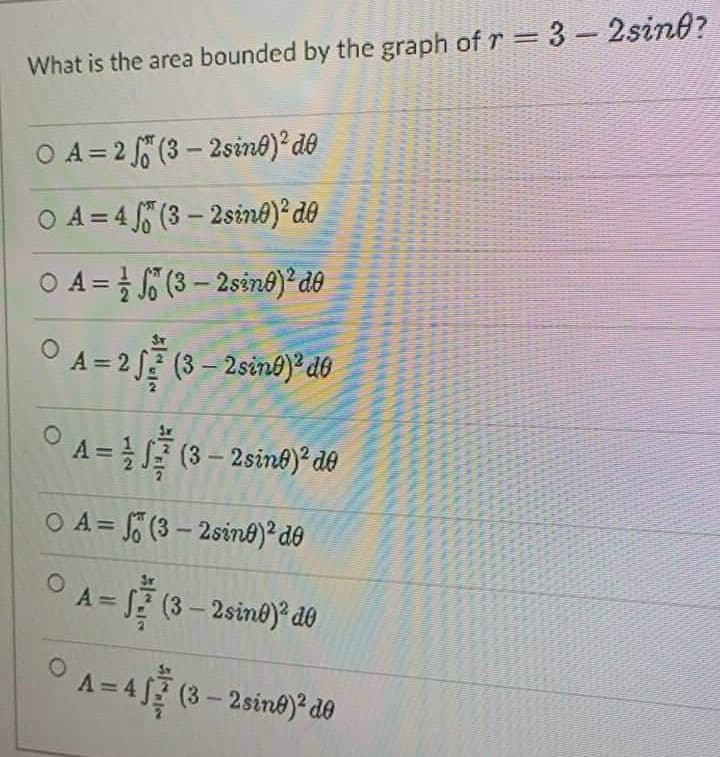 %3D
What is the area bounded by the graph of r 3-2sino?
O A = 2 5 (3 – 2sine)° de
O A = 4 5 (3 – 2sino)² d®
O A = (3 – 2sin8)² d®
A = 2 JE (3 – 2sinb) do
A =(3 - 2sint)*de
O A = (3 – 2sind)²d®
%3D
-
A= (3-2sine)* do
(3-2sin@) d0
A= 4 (3- 2sine)* de
