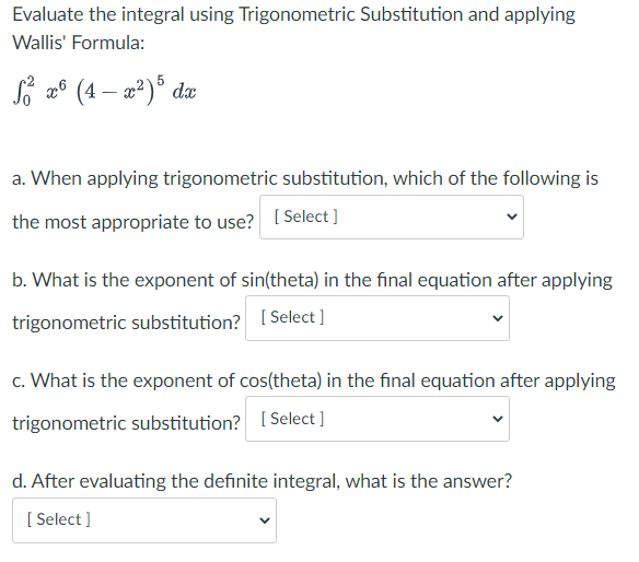 Evaluate the integral using Trigonometric Substitution and applying
Wallis' Formula:
Si 2°
(4 – a²)° dæ
a. When applying trigonometric substitution, which of the following is
the most appropriate to use? [ Select ]
b. What is the exponent of sin(theta) in the final equation after applying
trigonometric substitution? [Select ]
c. What is the exponent of cos(theta) in the final equation after applying
trigonometric substitution? [ Select ]
d. After evaluating the definite integral, what is the answer?
[ Select ]
