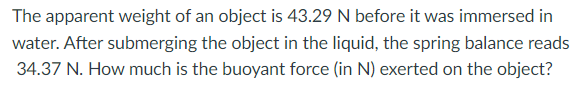 The apparent weight of an object is 43.29 N before it was immersed in
water. After submerging the object in the liquid, the spring balance reads
34.37 N. How much is the buoyant force (in N) exerted on the object?
