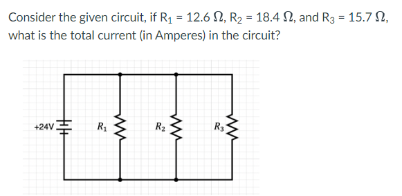 Consider the given circuit, if R1 = 12.6 N, R2 = 18.4 N, and R3 = 15.7 N,
what is the total current (in Amperes) in the circuit?
R2
R3
R1
+24V
十+
