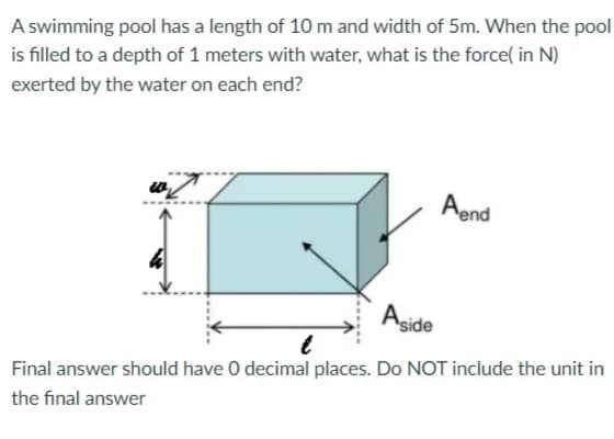 A swimming pool has a length of 10 m and width of 5m. When the pool
is filled to a depth of 1 meters with water, what is the force( in N)
exerted by the water on each end?
Aend
Agide
Final answer should have O decimal places. Do NOT include the unit in
the final answer
