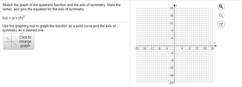 Sketch the graph of the quadratic function and the axis of symmetry. State the
vertex, and give the equation for the axis of symmetry.
20-
h(x) = (x + 10)2
16-
Use the graphing tool to graph the function as a solid curve and the axis of
symmetry as a dashed line.
12-
Click to
enlarge
graph
-20
12
-8
12
16
120
-8-
-12-
-16-
-20
Fbe
Fto
