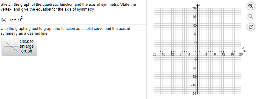 Sketch the graph of the quadratic function and the axis of symmetry. State the
vertex, and give the equation for the axis of symmetry.
20-
f(x) = (x - 7)?
16-
Use the graphing tool to graph the function as a solid curve and the axis of
symmetry as a dashed line.
12-
Click to
enlarge
graph
4-
20L1612
-8
-4
12
16
20
-8-
-12-
16-
-20-
Foo
