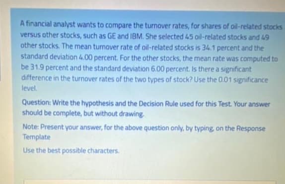 A financial analyst wants to compare the turnover rates, for shares of oil-related stocks
versus other stocks, such as GE and IBM. She selected 45 oil-related stocks and 49
other stocks. The mean turnover rate of oil-related stocks is 34.1 percent and the
standard deviation 4.00 percent. For the other stocks, the mean rate was computed to
be 31.9 percent and the standard deviation 6.00 percent. Is there a significant
difference in the turnover rates of the two types of stock? Use the 0.01 significance
level.
Question: Write the hypothesis and the Decision Rule used for this Test. Your answer
should be complete, but without drawing.
Note: Present your answer, for the above question only, by typing, on the Response
Template
Use the best possible characters.

