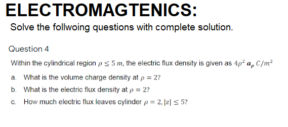 ELECTROMAGTENICS:
Solve the follwoing questions with complete solution.
Question 4
Within the cylindrical region p< 5 m, the electric flux density is given as 4p² a, C/m²
a. What is the volume charge density at p = 2?
b. What is the electric flux density at p = 2?
c. How much electric flux leaves cylinder p = 2, |z| < 5?
