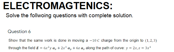 ELECTROMAGTENICS:
Solve the follwoing questions with complete solution.
Question 6
Show that the same work is done in moving a -10 C charge from the origin to (1,2,3)
through the field E = 6x²y a, + 2x³ a, + 6z a, along the path of curve: y = 2x, z = 3x*
