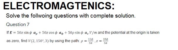 ELECTROMAGTENICS:
Solve the follwoing questions with complete solution.
Question 7
If E = 50z sin ø a, + 50z cos o as + 50p sin o a, V /m and the potential at the origin is taken
120
18
as zero, find V (2, 150°, 3) by using the path: p = -
122 z =
