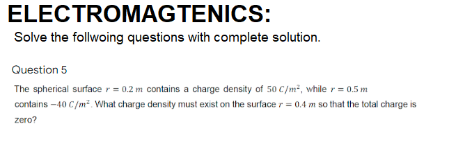 ELECTROMAGTENICS:
Solve the follwoing questions with complete solution.
Question 5
The spherical surface r = 0.2 m contains a charge density of 50 C/m², while r = 0.5 m
contains –40 C/m². What charge density must exist on the surface r = 0.4 m so that the total charge is
zero?

