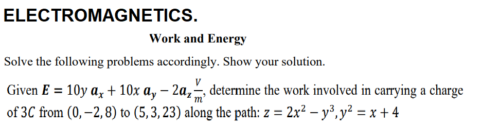 ELECTROMAGNETICS.
Work and Energy
Solve the following problems accordingly. Show your solution.
V
Given E = 10y a, + 10x a, – 2a,-, determine the work involved in carrying a charge
of 3C from (0, –2,8) to (5,3, 23) along the path: z =
m'
2x² – y³, y² = x + 4
