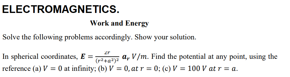ELECTROMAGNETICS.
Work and Energy
Solve the following problems accordingly. Show your solution.
2r
In spherical coordinates, E =
a, V/m. Find the potential at any point, using the
(r2+a²)2
reference (a) V = 0 at infinity; (b) V = 0, at r = 0; (c) V = 100 V at r = a.
%3|
%3|
%3|
