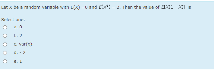 Let X be a random variable with E(X) =0 and E(X) = 2. Then the value of E[X(1 - X)] is
Select one:
а. О
b. 2
c. var(x)
d. - 2
e. 1

