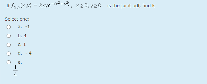 If fx.y(x,y) = kxye-(x² +v^), x20, y 20 is the joint pdf, find k
Select one:
а. -1
b. 4
С. 1
d.
4
е.
1
/-

