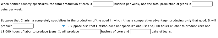 When neither country specializes, the total production of corn is
bushels per week, and the total production of jeans is
pairs per week.
Suppose that Charisma completely specializes in the production of the good in which it has a comparative advantage, producing only that good. It will
produce
. Suppose also that Fiatstan does not specialize and uses 54,000 hours of labor to produce corn and
18,000 hours of labor to produce jeans. It will produce
bushels of corn and
pairs of jeans.
