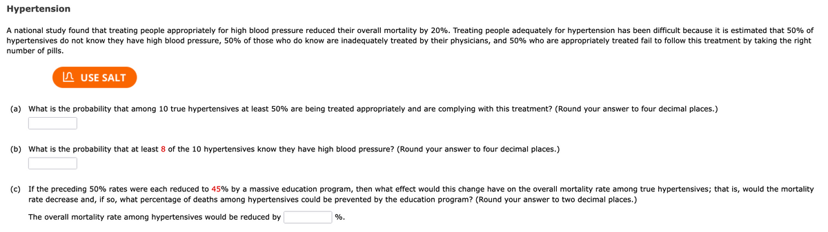 Hypertension
A national study found that treating people appropriately for high blood pressure reduced their overall mortality by 20%. Treating people adequately for hypertension has been difficult because it is estimated that 50% of
hypertensives do not know they have high blood pressure, 50% of those who do know are inadequately treated by their physicians, and 50% who are appropriately treated fail to follow this treatment by taking the right
number of pills.
In USE SALT
(a) What is the probability that among 10 true hypertensives at least 50% are being treated appropriately and are complying with this treatment? (Round your answer to four decimal places.)
(b) What is the probability that at least 8 of the 10 hypertensives know they have high blood pressure? (Round your answer to four decimal places.)
(c)
If the preceding 50% rates were each reduced to 45% by a massive education program, then what effect would this change have on the overall mortality rate among true hypertensives; that is, would the mortality
rate decrease and, if so, what percentage of deaths among hypertensives could be prevented by the education program? (Round your answer to two decimal places.)
The overall mortality rate among hypertensives would be reduced by
%.
