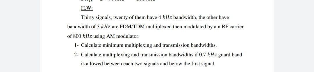 H.W:
Thirty signals, twenty of them have 4 kHz bandwidth, the other have
bandwidth of 3 kHz are FDM/TDM multiplexed then modulated by a n RF carrier
of 800 kHz using AM modulator:
1- Calculate minimum multiplexing and transmission bandwidths.
2- Calculate multiplexing and transmission bandwidths if 0.7 kHz guard band
is allowed between each two signals and below the first signal.
