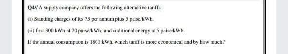 Q4// A supply company offers the following alternative tariffs
(i) Standing charges of Rs 75 per annum plus 3 puise/kWh.
(ii) first 300 kWh at 20 paise/kWh; and additional energy at 5 paise/kWh.
If the annual consumption is 1800 kWh, which tariff is more economical and by how much?
