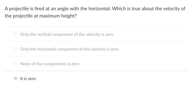 A projectile is fired at an angle with the horizontal. Which is true about the velocity of
the projectile at maximum height?
Only the vertical component of the velocity is zero
Only the horizontal component of the velocity is zero.
None of the components is zero
It is zero
