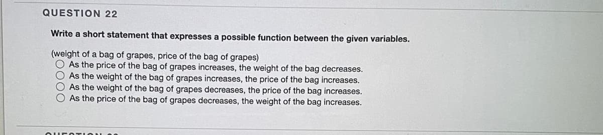 QUESTION 22
Write a short statement that expresses a possible function between the given variables.
(weight of a bag of grapes, price of the bag of grapes)
O As the price of the bag of grapes increases, the weight of the bag decreases.
As the weight of the bag of grapes increases, the price of the bag increases.
As the weight of the bag of grapes decreases, the price of the bag increases.
As the price of the bag of grapes decreases, the weight of the bag increases.
OOO
