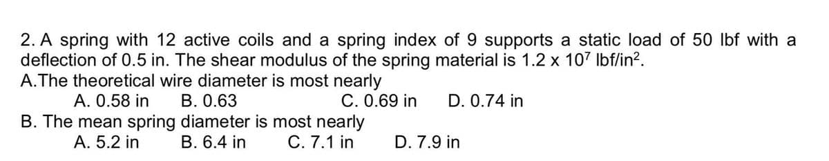 2. A spring with 12 active coils and a spring index of 9 supports a static load of 50 lbf with a
deflection of 0.5 in. The shear modulus of the spring material is 1.2 x 107 Ibf/in?.
A.The theoretical wire diameter is most nearly
A. 0.58 in
B. The mean spring diameter is most nearly
B. 0.63
C. 0.69 in
D. 0.74 in
А. 5.2 in
В. 6.4 in
C. 7.1 in
D. 7.9 in
