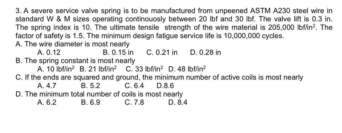 3. A severe service valve spring is to be manufactured from unpeened ASTM A230 steel wire in
standard W & M sizes operating continouosly between 20 Ibf and 30 lbf. The valve lift is 0.3 in.
The spring index is 10. The ultimate tensile strength of the wire material is 205,000 lbf/in?. The
factor of safety is 1.5. The minimum design fatigue service life is 10,000,000 cycles.
A. The wire diameter is most nearly
A. 0.12
B. 0.15 in
С. 0.21 in
D. 0.28 in
B. The spring constant is most nearly
C. 33 Ibf/in? D. 48 Ibf/in?
C. If the ends are squared and ground, the minimum number of active coils is most nearly
A. 10 Ibf/in? B. 21 Ibf/in?
В. 5.2
D. The minimum total number of coils is most nearly
В. 6.9
А. 4.7
C. 6.4
D.8.6
A. 6.2
С. 7.8
D. 8.4
