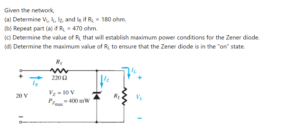 Given the network,
(a) Determine VL, IL, Iz, and Ir if RL = 180 ohm.
(b) Repeat part (a) if RL = 470 ohm.
(c) Determine the value of R that will establish maximum power conditions for the Zener diode.
(d) Determine the maximum value of RL to ensure that the Zener diode is in the "on" state.
Rs
220 2
IR
Vz = 10 V
P
20 V
RL
VL
= 400 mW
Zmax
