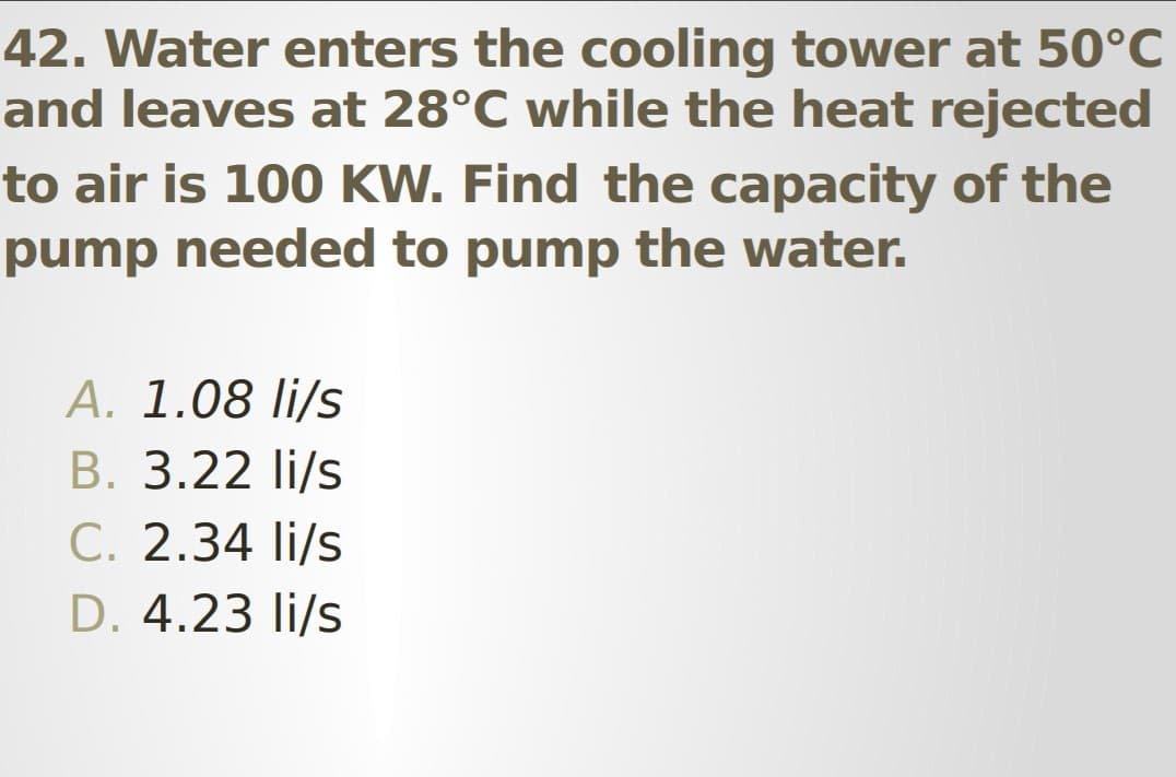 42. Water enters the cooling tower at 50°C
and leaves at 28°C while the heat rejected
to air is 100 KW. Find the capacity of the
pump needed to pump the water.
A. 1.08 li/s
B. 3.22 li/s
C. 2.34 li/s
D. 4.23 li/s
