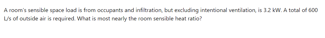 A room's sensible space load is from occupants and infiltration, but excluding intentional ventilation, is 3.2 kW. A total of 600
L/s of outside air is required. What is most nearly the room sensible heat ratio?
