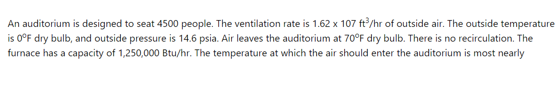 An auditorium is designed to seat 4500 people. The ventilation rate is 1.62 x 107 ft /hr of outside air. The outside temperature
is 0°F dry bulb, and outside pressure is 14.6 psia. Air leaves the auditorium at 70°F dry bulb. There is no recirculation. The
furnace has a capacity of 1,250,000 Btu/hr. The temperature at which the air should enter the auditorium is most nearly
